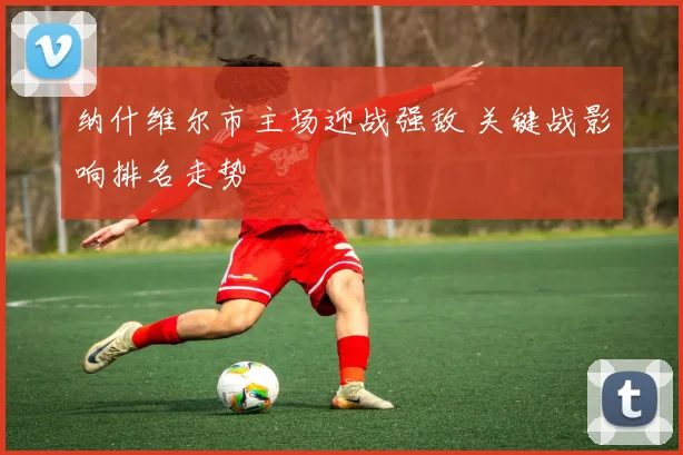 纳什维尔市主场迎战强敌 关键战影响排名走势