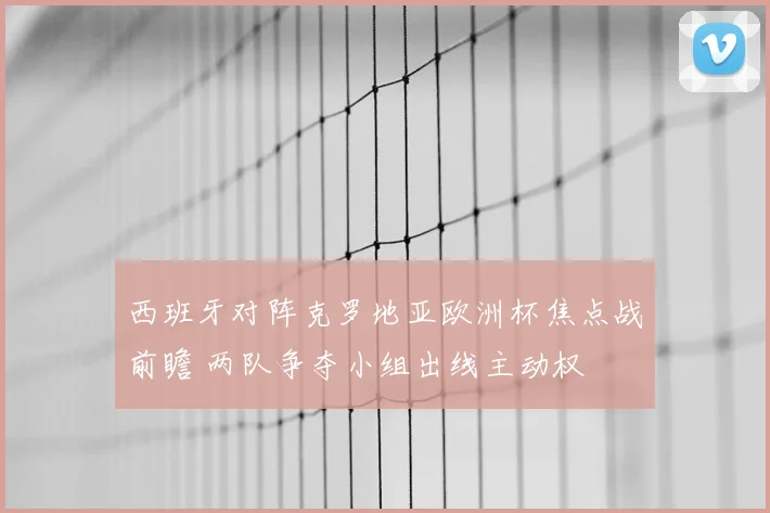 西班牙对阵克罗地亚欧洲杯焦点战前瞻 两队争夺小组出线主动权