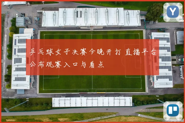 乒乓球女子决赛今晚开打 直播平台公布观赛入口与看点