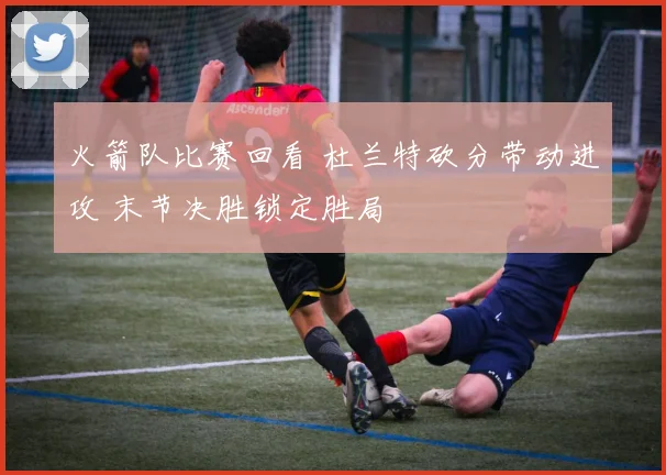火箭队比赛回看 杜兰特砍分带动进攻 末节决胜锁定胜局