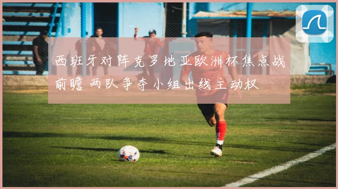 西班牙对阵克罗地亚欧洲杯焦点战前瞻 两队争夺小组出线主动权