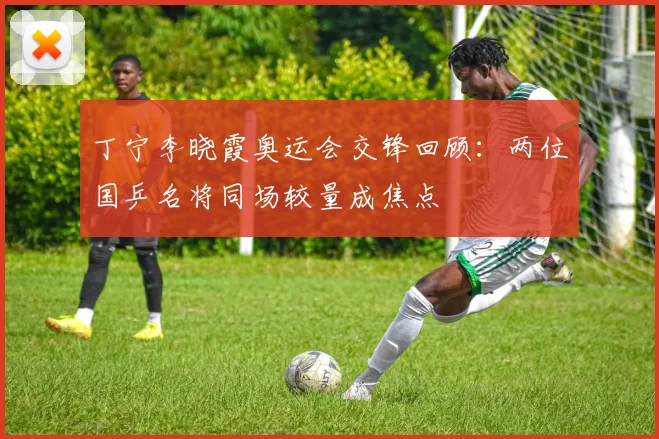 丁宁李晓霞奥运会交锋回顾:两位国乒名将同场较量成焦点