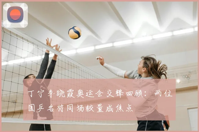 丁宁李晓霞奥运会交锋回顾:两位国乒名将同场较量成焦点